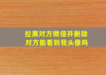 拉黑对方微信并删除 对方能看到我头像吗